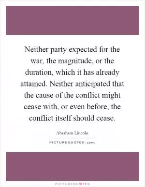 Neither party expected for the war, the magnitude, or the duration, which it has already attained. Neither anticipated that the cause of the conflict might cease with, or even before, the conflict itself should cease Picture Quote #1