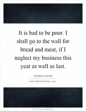 It is bad to be poor. I shall go to the wall for bread and meat, if I neglect my business this year as well as last Picture Quote #1