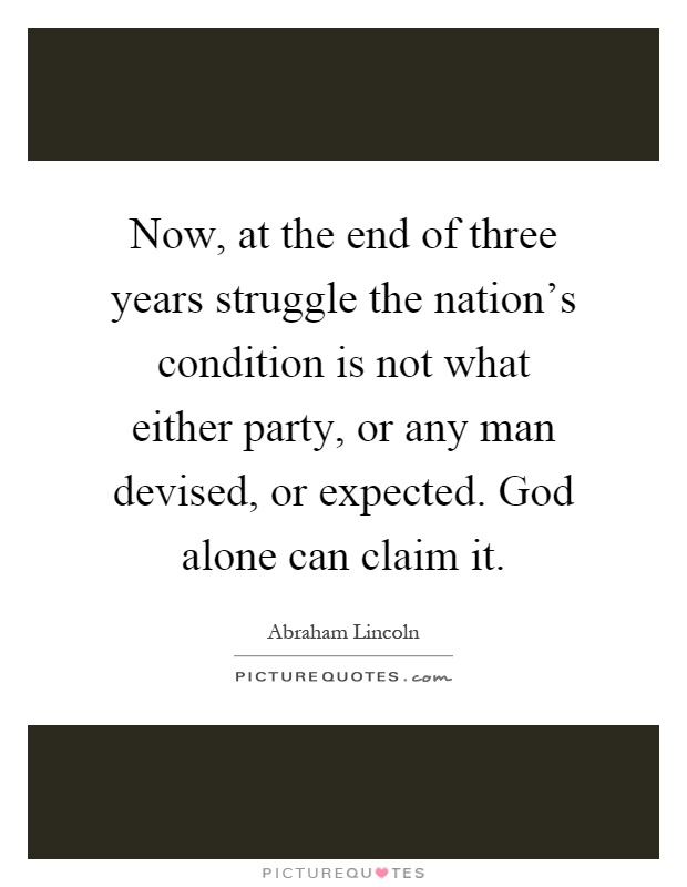 Now, at the end of three years struggle the nation's condition is not what either party, or any man devised, or expected. God alone can claim it Picture Quote #1