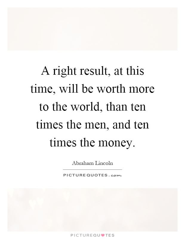 A right result, at this time, will be worth more to the world, than ten times the men, and ten times the money Picture Quote #1