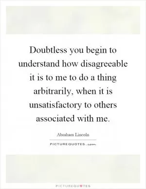 Doubtless you begin to understand how disagreeable it is to me to do a thing arbitrarily, when it is unsatisfactory to others associated with me Picture Quote #1