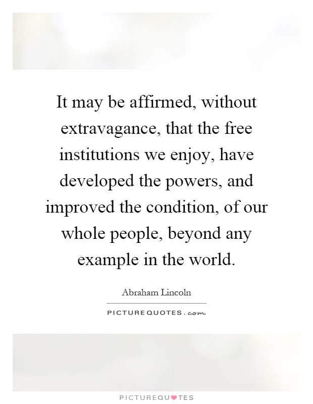 It may be affirmed, without extravagance, that the free institutions we enjoy, have developed the powers, and improved the condition, of our whole people, beyond any example in the world Picture Quote #1