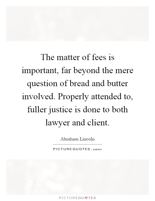 The matter of fees is important, far beyond the mere question of bread and butter involved. Properly attended to, fuller justice is done to both lawyer and client Picture Quote #1