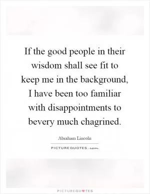 If the good people in their wisdom shall see fit to keep me in the background, I have been too familiar with disappointments to bevery much chagrined Picture Quote #1