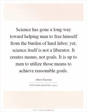 Science has gone a long way toward helping man to free himself from the burden of hard labor; yet, science itself is not a liberator. It creates means, not goals. It is up to men to utilize those means to achieve reasonable goals Picture Quote #1