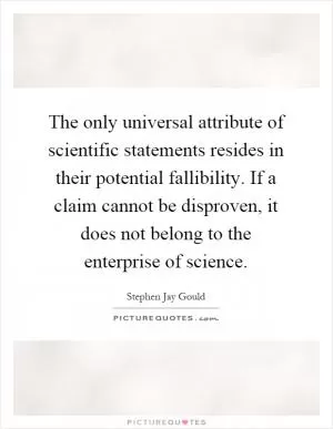 The only universal attribute of scientific statements resides in their potential fallibility. If a claim cannot be disproven, it does not belong to the enterprise of science Picture Quote #1