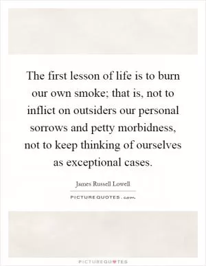 The first lesson of life is to burn our own smoke; that is, not to inflict on outsiders our personal sorrows and petty morbidness, not to keep thinking of ourselves as exceptional cases Picture Quote #1
