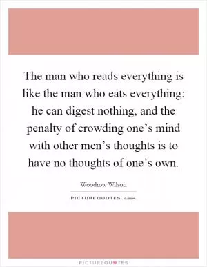 The man who reads everything is like the man who eats everything: he can digest nothing, and the penalty of crowding one’s mind with other men’s thoughts is to have no thoughts of one’s own Picture Quote #1