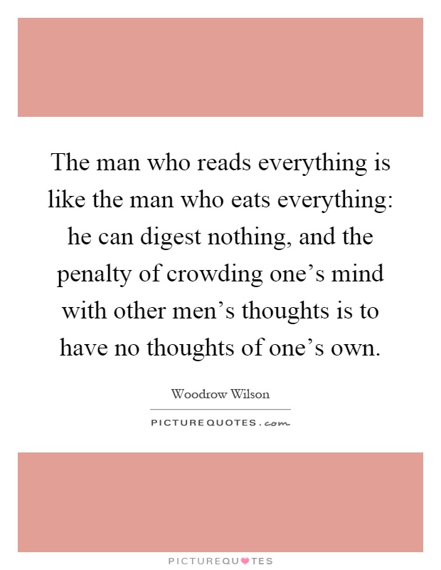 The man who reads everything is like the man who eats everything: he can digest nothing, and the penalty of crowding one's mind with other men's thoughts is to have no thoughts of one's own Picture Quote #1