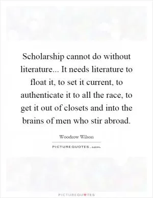 Scholarship cannot do without literature... It needs literature to float it, to set it current, to authenticate it to all the race, to get it out of closets and into the brains of men who stir abroad Picture Quote #1