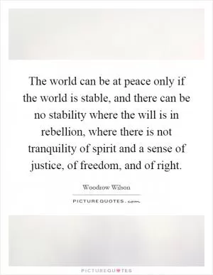 The world can be at peace only if the world is stable, and there can be no stability where the will is in rebellion, where there is not tranquility of spirit and a sense of justice, of freedom, and of right Picture Quote #1