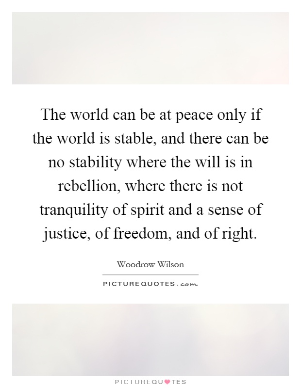 The world can be at peace only if the world is stable, and there can be no stability where the will is in rebellion, where there is not tranquility of spirit and a sense of justice, of freedom, and of right Picture Quote #1