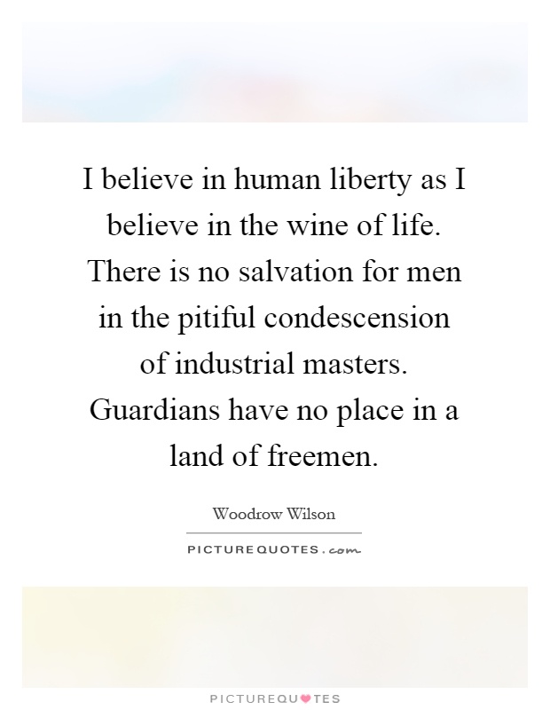 I believe in human liberty as I believe in the wine of life. There is no salvation for men in the pitiful condescension of industrial masters. Guardians have no place in a land of freemen Picture Quote #1
