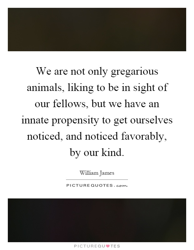 We are not only gregarious animals, liking to be in sight of our fellows, but we have an innate propensity to get ourselves noticed, and noticed favorably, by our kind Picture Quote #1