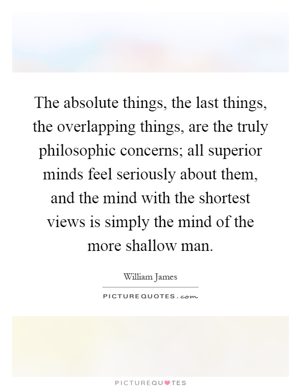 The absolute things, the last things, the overlapping things, are the truly philosophic concerns; all superior minds feel seriously about them, and the mind with the shortest views is simply the mind of the more shallow man Picture Quote #1