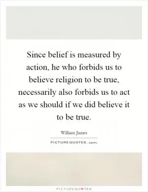Since belief is measured by action, he who forbids us to believe religion to be true, necessarily also forbids us to act as we should if we did believe it to be true Picture Quote #1