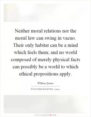 Neither moral relations nor the moral law can swing in vacuo. Their only habitat can be a mind which feels them; and no world composed of merely physical facts can possibly be a world to which ethical propositions apply Picture Quote #1