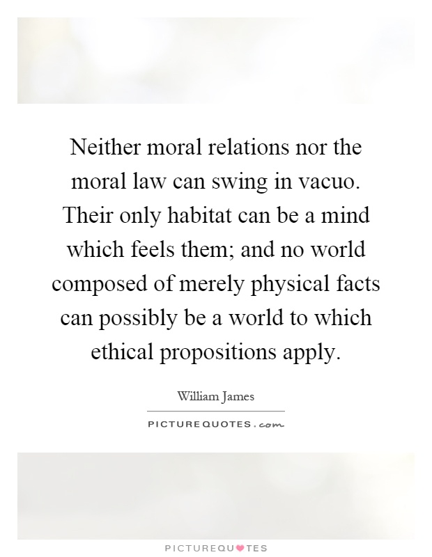 Neither moral relations nor the moral law can swing in vacuo. Their only habitat can be a mind which feels them; and no world composed of merely physical facts can possibly be a world to which ethical propositions apply Picture Quote #1