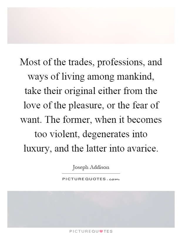 Most of the trades, professions, and ways of living among mankind, take their original either from the love of the pleasure, or the fear of want. The former, when it becomes too violent, degenerates into luxury, and the latter into avarice Picture Quote #1