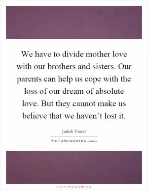 We have to divide mother love with our brothers and sisters. Our parents can help us cope with the loss of our dream of absolute love. But they cannot make us believe that we haven’t lost it Picture Quote #1