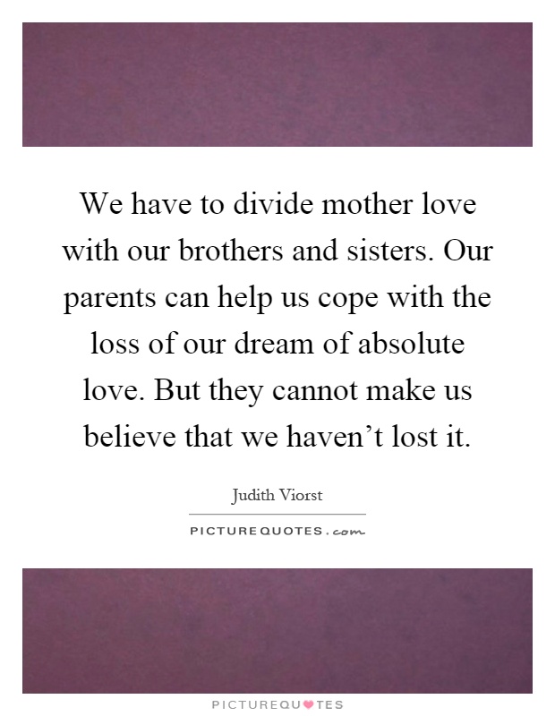 We have to divide mother love with our brothers and sisters. Our parents can help us cope with the loss of our dream of absolute love. But they cannot make us believe that we haven't lost it Picture Quote #1