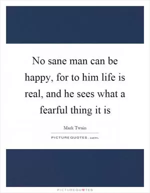 No sane man can be happy, for to him life is real, and he sees what a fearful thing it is Picture Quote #1