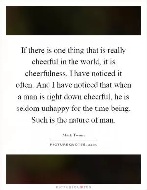 If there is one thing that is really cheerful in the world, it is cheerfulness. I have noticed it often. And I have noticed that when a man is right down cheerful, he is seldom unhappy for the time being. Such is the nature of man Picture Quote #1