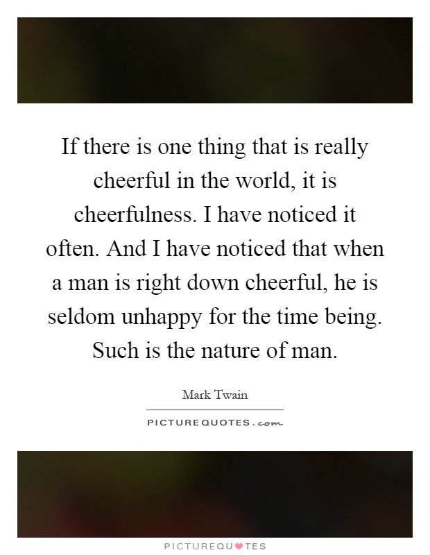 If there is one thing that is really cheerful in the world, it is cheerfulness. I have noticed it often. And I have noticed that when a man is right down cheerful, he is seldom unhappy for the time being. Such is the nature of man Picture Quote #1