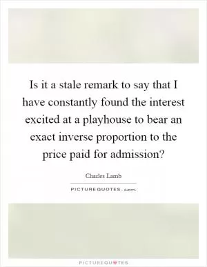 Is it a stale remark to say that I have constantly found the interest excited at a playhouse to bear an exact inverse proportion to the price paid for admission? Picture Quote #1