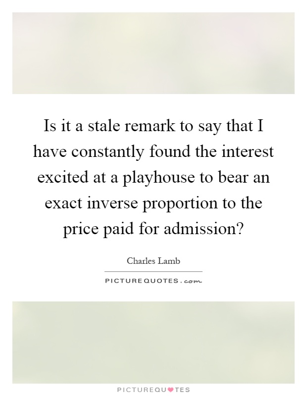 Is it a stale remark to say that I have constantly found the interest excited at a playhouse to bear an exact inverse proportion to the price paid for admission? Picture Quote #1
