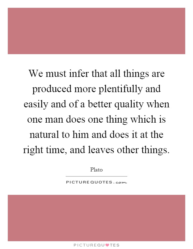 We must infer that all things are produced more plentifully and easily and of a better quality when one man does one thing which is natural to him and does it at the right time, and leaves other things Picture Quote #1