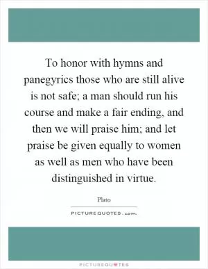 To honor with hymns and panegyrics those who are still alive is not safe; a man should run his course and make a fair ending, and then we will praise him; and let praise be given equally to women as well as men who have been distinguished in virtue Picture Quote #1