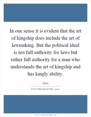In one sense it is evident that the art of kingship does include the art of lawmaking. But the political ideal is not full authority for laws but rather full authority for a man who understands the art of kingship and has kingly ability Picture Quote #1