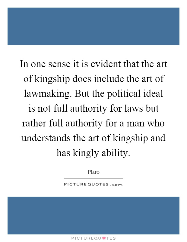 In one sense it is evident that the art of kingship does include the art of lawmaking. But the political ideal is not full authority for laws but rather full authority for a man who understands the art of kingship and has kingly ability Picture Quote #1