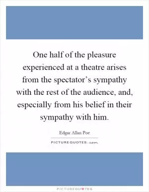 One half of the pleasure experienced at a theatre arises from the spectator’s sympathy with the rest of the audience, and, especially from his belief in their sympathy with him Picture Quote #1