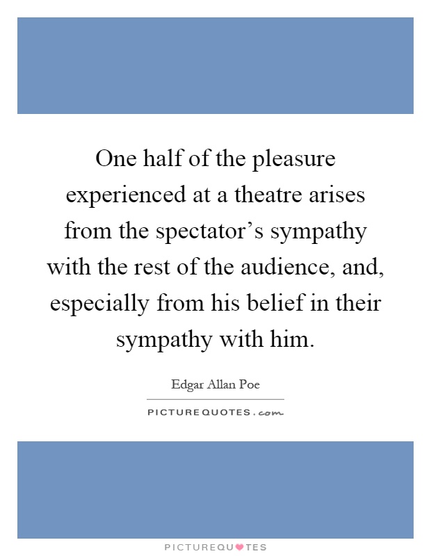One half of the pleasure experienced at a theatre arises from the spectator's sympathy with the rest of the audience, and, especially from his belief in their sympathy with him Picture Quote #1