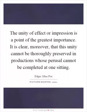 The unity of effect or impression is a point of the greatest importance. It is clear, moreover, that this unity cannot be thoroughly preserved in productions whose perusal cannot be completed at one sitting Picture Quote #1
