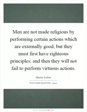 Men are not made religious by performing certain actions which are externally good, but they must first have righteous principles, and then they will not fail to perform virtuous actions Picture Quote #1