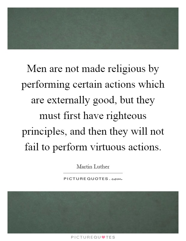 Men are not made religious by performing certain actions which are externally good, but they must first have righteous principles, and then they will not fail to perform virtuous actions Picture Quote #1