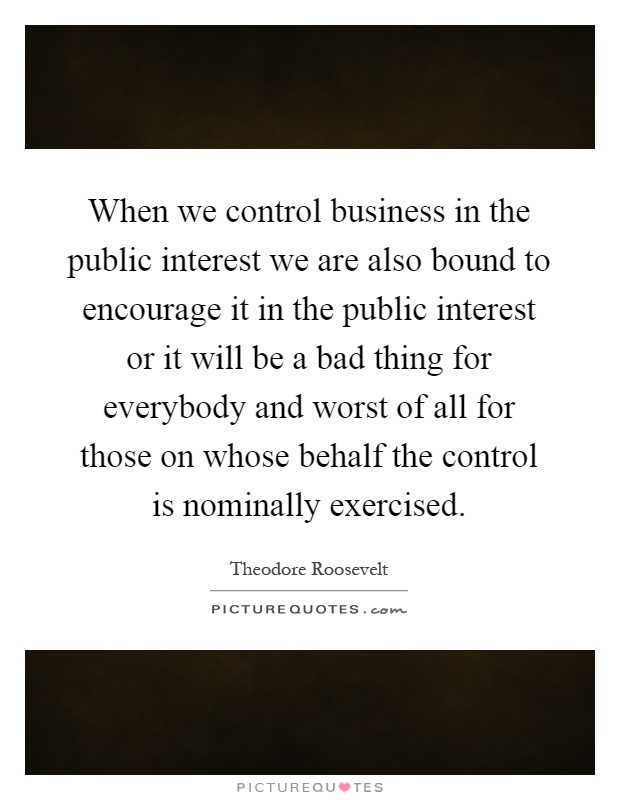 When we control business in the public interest we are also bound to encourage it in the public interest or it will be a bad thing for everybody and worst of all for those on whose behalf the control is nominally exercised Picture Quote #1