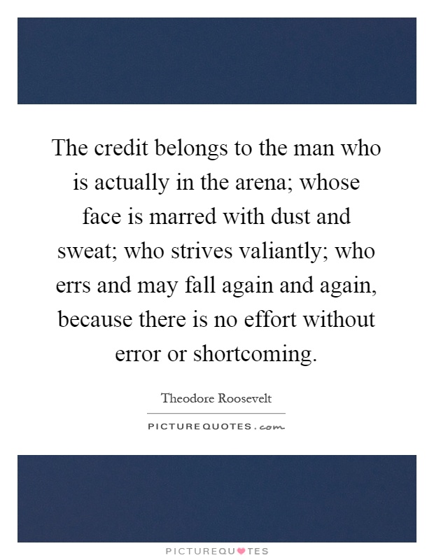 The credit belongs to the man who is actually in the arena; whose face is marred with dust and sweat; who strives valiantly; who errs and may fall again and again, because there is no effort without error or shortcoming Picture Quote #1