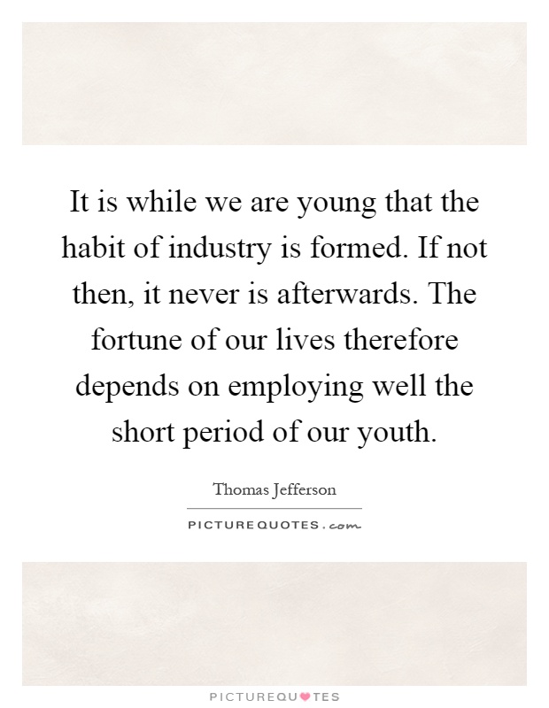 It is while we are young that the habit of industry is formed. If not then, it never is afterwards. The fortune of our lives therefore depends on employing well the short period of our youth Picture Quote #1