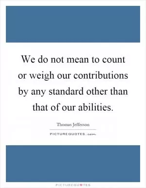 We do not mean to count or weigh our contributions by any standard other than that of our abilities Picture Quote #1