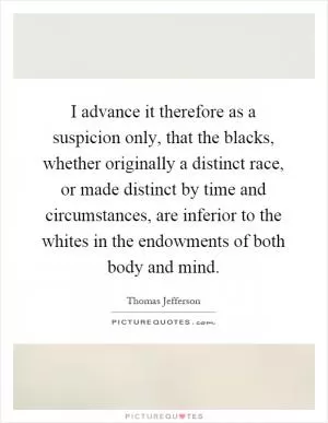 I advance it therefore as a suspicion only, that the blacks, whether originally a distinct race, or made distinct by time and circumstances, are inferior to the whites in the endowments of both body and mind Picture Quote #1