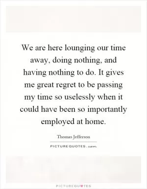 We are here lounging our time away, doing nothing, and having nothing to do. It gives me great regret to be passing my time so uselessly when it could have been so importantly employed at home Picture Quote #1