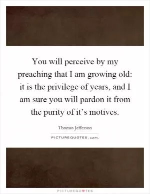 You will perceive by my preaching that I am growing old: it is the privilege of years, and I am sure you will pardon it from the purity of it’s motives Picture Quote #1