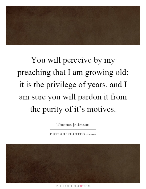 You will perceive by my preaching that I am growing old: it is the privilege of years, and I am sure you will pardon it from the purity of it's motives Picture Quote #1