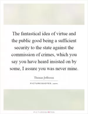The fantastical idea of virtue and the public good being a sufficient security to the state against the commission of crimes, which you say you have heard insisted on by some, I assure you was never mine Picture Quote #1
