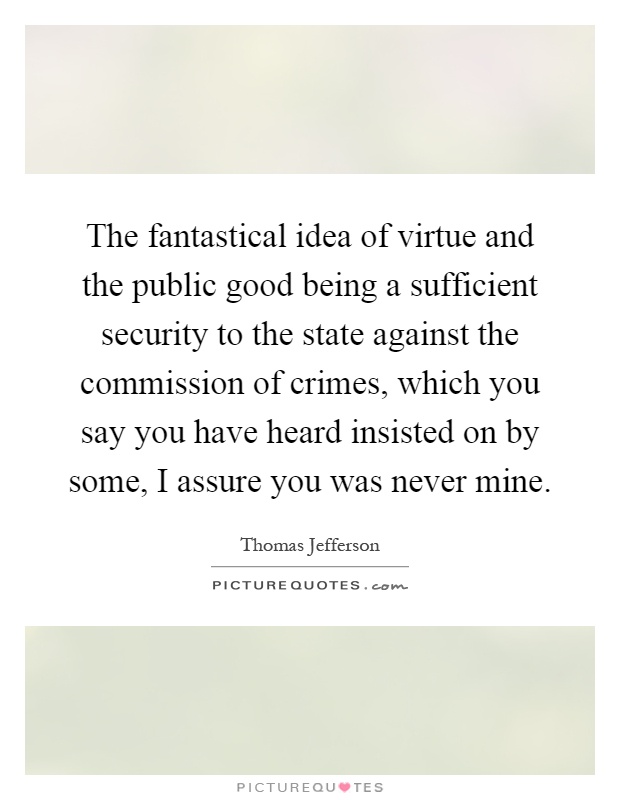 The fantastical idea of virtue and the public good being a sufficient security to the state against the commission of crimes, which you say you have heard insisted on by some, I assure you was never mine Picture Quote #1