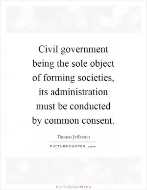 Civil government being the sole object of forming societies, its administration must be conducted by common consent Picture Quote #1
